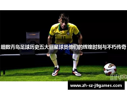 细数青岛足球历史五大巨星球员他们的辉煌时刻与不朽传奇