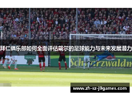 拜仁俱乐部如何全面评估戴尔的足球能力与未来发展潜力