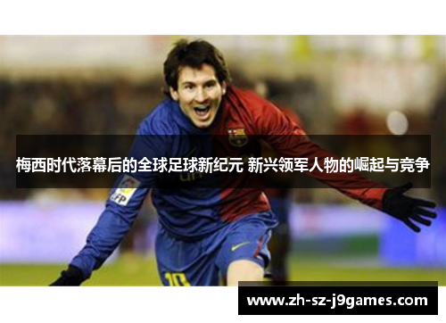 梅西时代落幕后的全球足球新纪元 新兴领军人物的崛起与竞争 梅西时代落幕后的全球足球新纪元 新兴领军人物的崛起与竞争