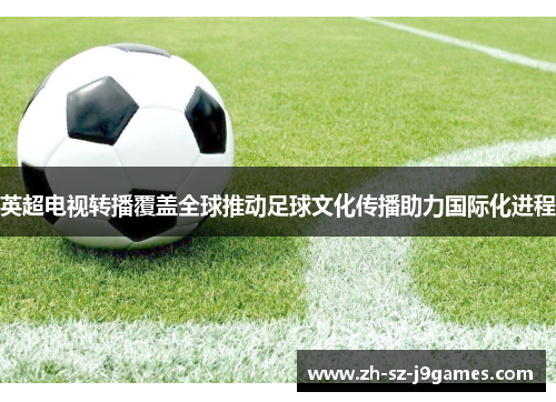英超电视转播覆盖全球推动足球文化传播助力国际化进程 英超电视转播覆盖全球推动足球文化传播助力国际化进程