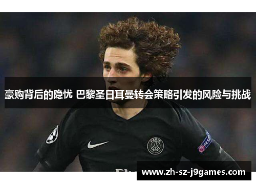 豪购背后的隐忧 巴黎圣日耳曼转会策略引发的风险与挑战 豪购背后的隐忧 巴黎圣日耳曼转会策略引发的风险与挑战