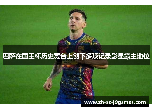 巴萨在国王杯历史舞台上创下多项记录彰显霸主地位