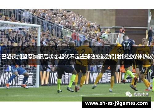 巴洛贡加盟摩纳哥后状态起伏不定进球效率波动引发球迷媒体热议 巴洛贡加盟摩纳哥后状态起伏不定进球效率波动引发球迷媒体热议