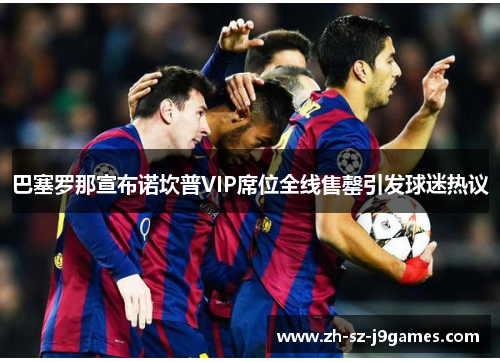 巴塞罗那宣布诺坎普VIP席位全线售罄引发球迷热议 巴塞罗那宣布诺坎普VIP席位全线售罄引发球迷热议