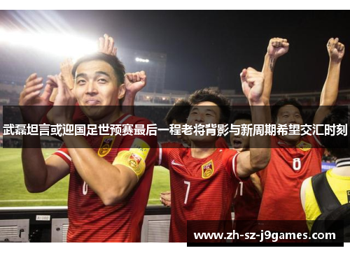 武磊坦言或迎国足世预赛最后一程老将背影与新周期希望交汇时刻 武磊坦言或迎国足世预赛最后一程老将背影与新周期希望交汇时刻