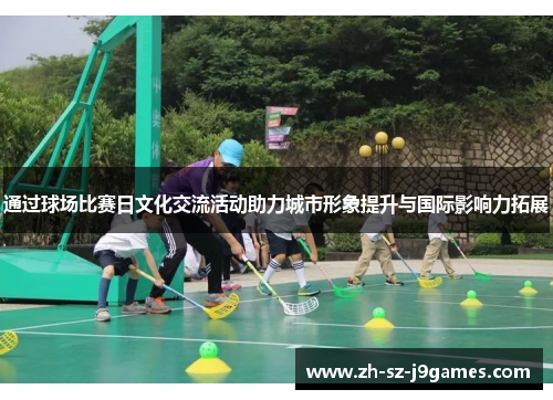 通过球场比赛日文化交流活动助力城市形象提升与国际影响力拓展 通过球场比赛日文化交流活动助力城市形象提升与国际影响力拓展