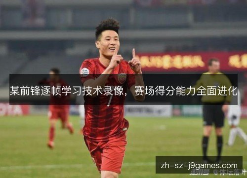 某前锋逐帧学习技术录像,赛场得分能力全面进化 某前锋逐帧学习技术录像,赛场得分能力全面进化